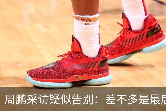周鹏采访疑似告别：差不多是最后一个赛季，看状态选择要不要继续