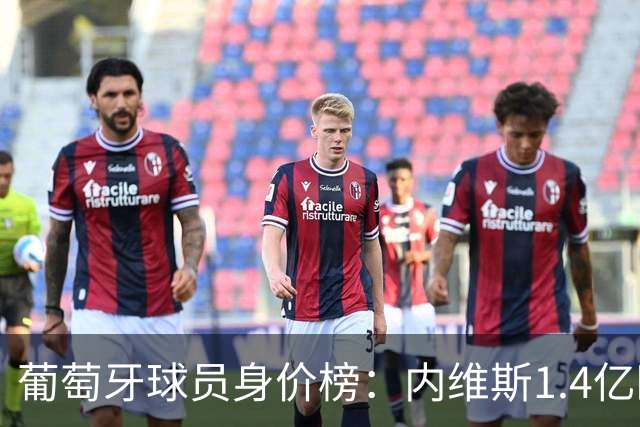 葡萄牙球员身价榜：内维斯1.4亿欧居首，巴黎三人位居前三